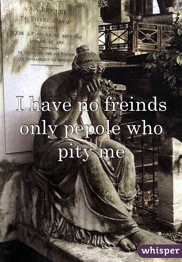 I have no freinds only pepole who pity me