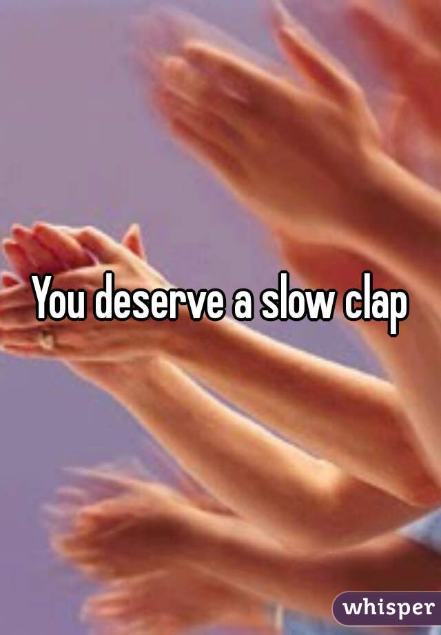 You deserve a slow clap