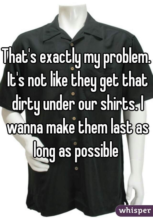 That's exactly my problem. It's not like they get that dirty under our shirts. I wanna make them last as long as possible 