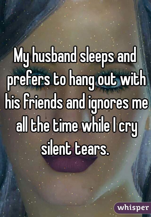 My husband sleeps and prefers to hang out with his friends and ignores me all the time while I cry silent tears. 