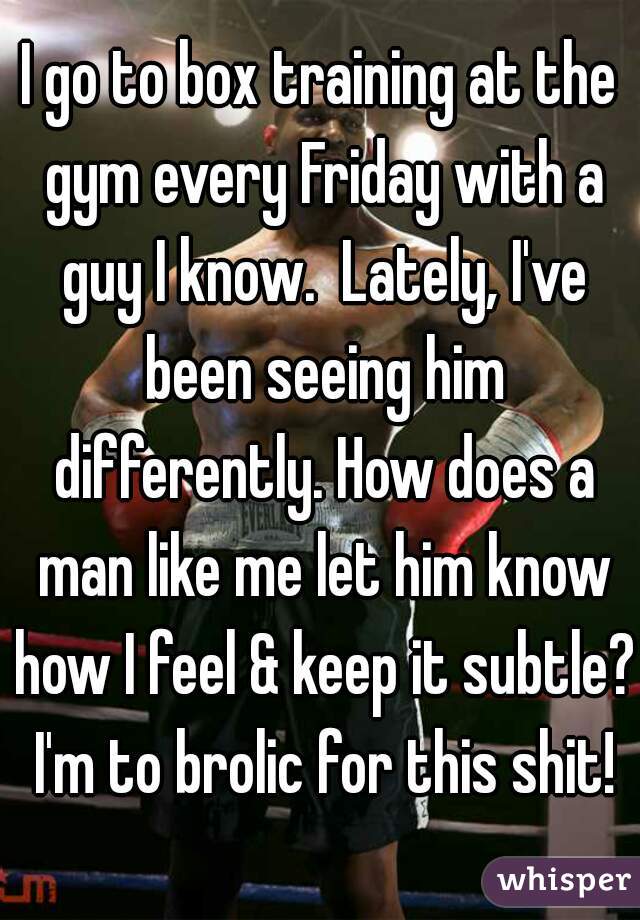 I go to box training at the gym every Friday with a guy I know.  Lately, I've been seeing him differently. How does a man like me let him know how I feel & keep it subtle? I'm to brolic for this shit!