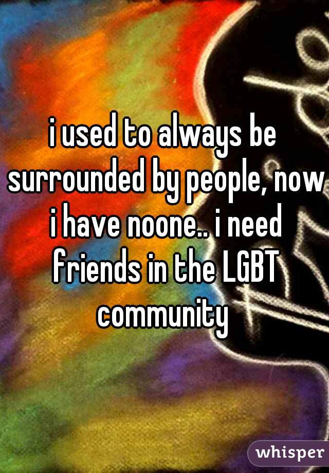 i used to always be surrounded by people, now i have noone.. i need friends in the LGBT community 