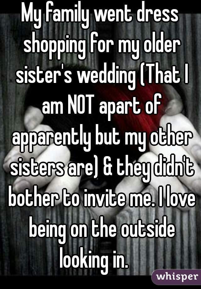 My family went dress shopping for my older sister's wedding (That I am NOT apart of apparently but my other sisters are) & they didn't bother to invite me. I love being on the outside looking in.    