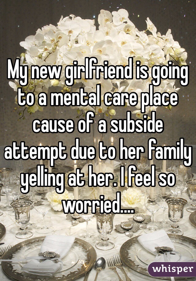 My new girlfriend is going to a mental care place cause of a subside attempt due to her family yelling at her. I feel so worried....