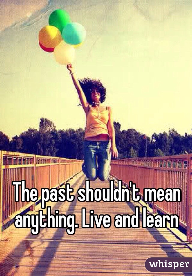 The past shouldn't mean anything. Live and learn