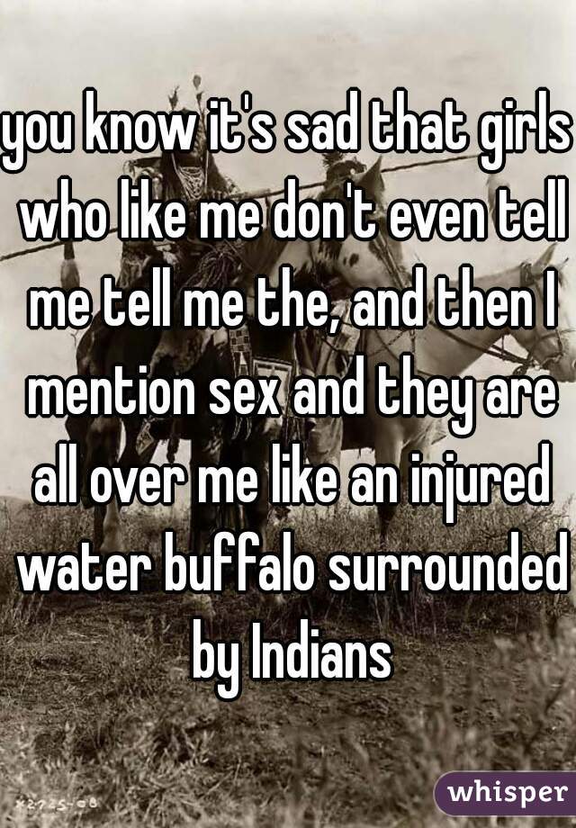 you know it's sad that girls who like me don't even tell me tell me the, and then I mention sex and they are all over me like an injured water buffalo surrounded by Indians