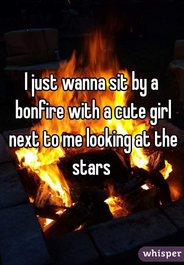 I just wanna sit by a bonfire with a cute girl next to me looking at the stars 