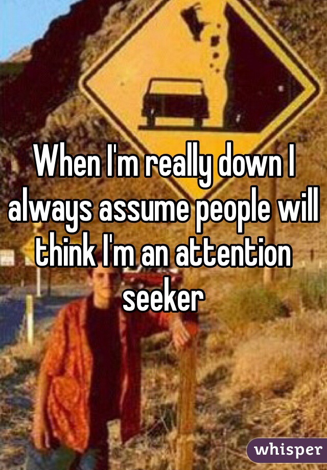 When I'm really down I always assume people will think I'm an attention seeker
