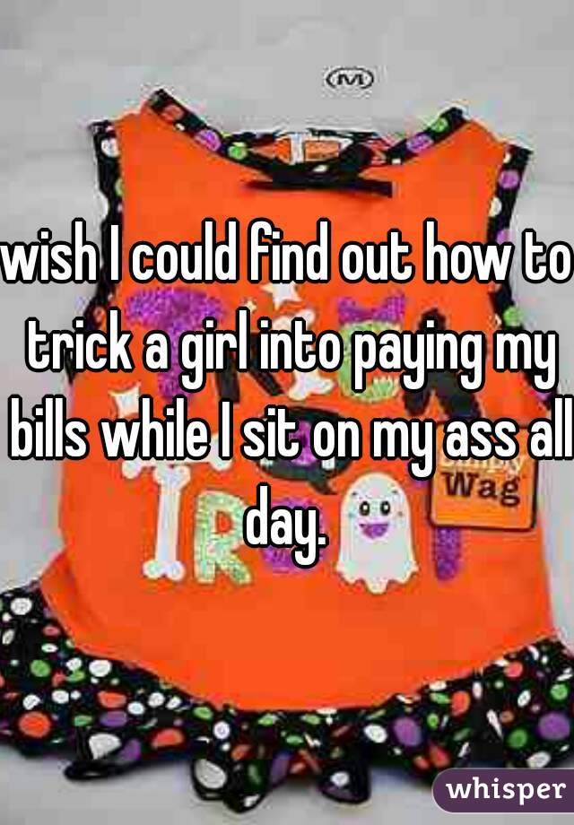 wish I could find out how to trick a girl into paying my bills while I sit on my ass all day. 
