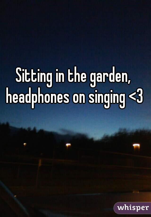Sitting in the garden, headphones on singing <3