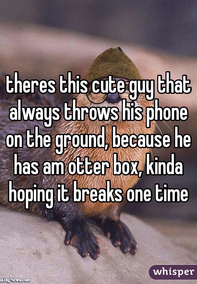 theres this cute guy that always throws his phone on the ground, because he has am otter box, kinda hoping it breaks one time