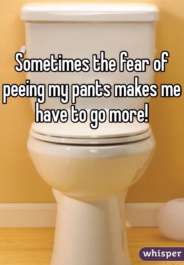 Sometimes the fear of peeing my pants makes me have to go more! 