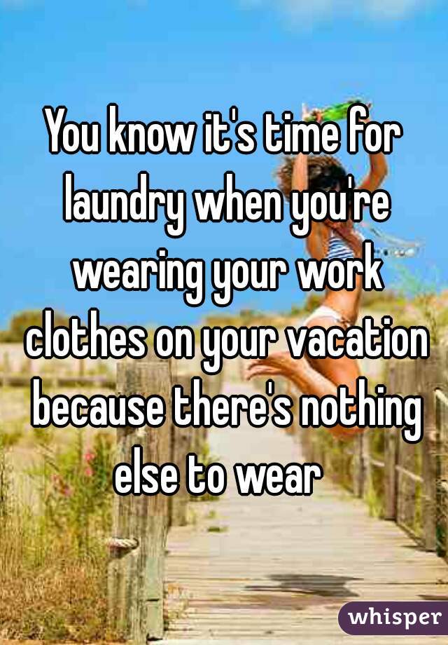You know it's time for laundry when you're wearing your work clothes on your vacation because there's nothing else to wear  