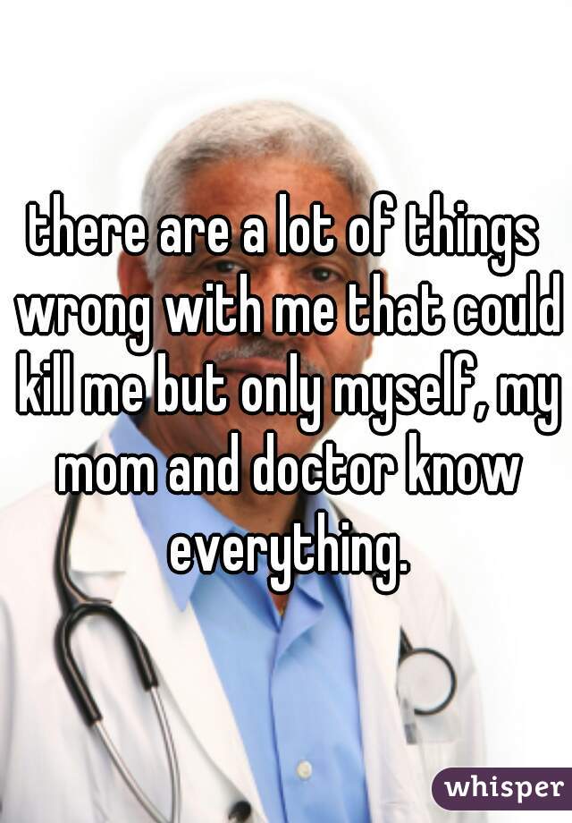 there are a lot of things wrong with me that could kill me but only myself, my mom and doctor know everything.