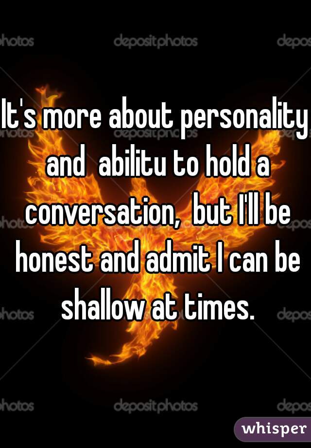 It's more about personality and  abilitu to hold a conversation,  but I'll be honest and admit I can be shallow at times.