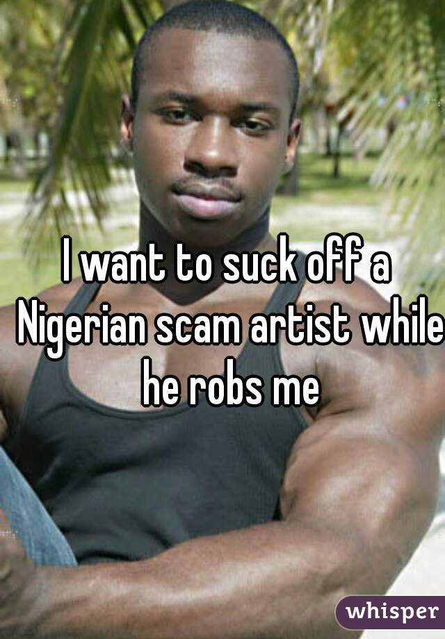 I want to suck off a Nigerian scam artist while he robs me