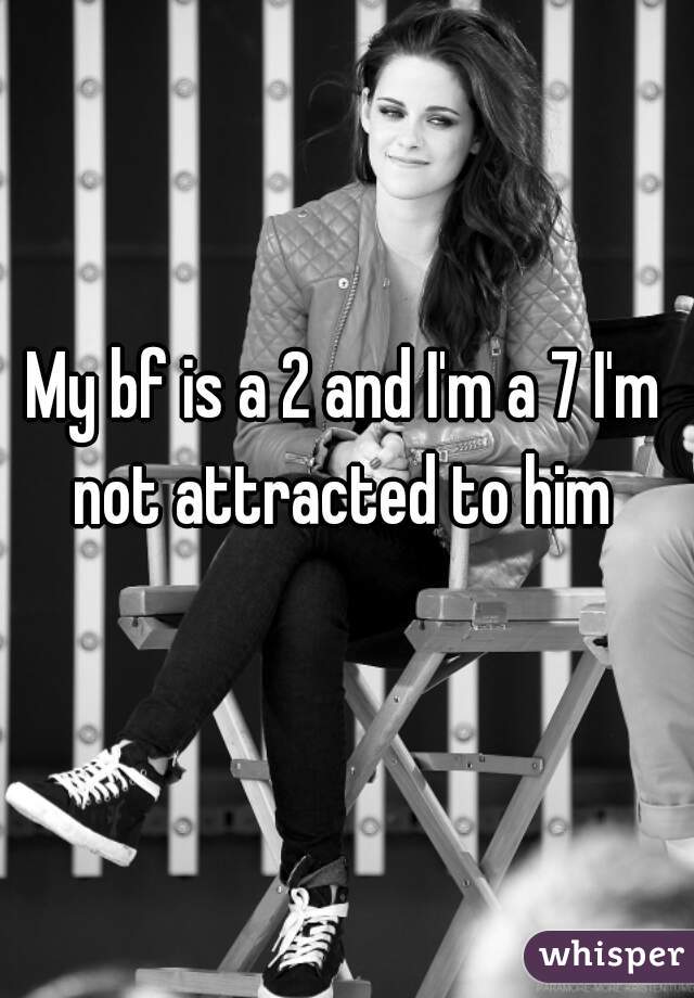My bf is a 2 and I'm a 7 I'm not attracted to him 
