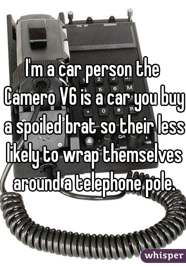 I'm a car person the Camero V6 is a car you buy a spoiled brat so their less likely to wrap themselves around a telephone pole.