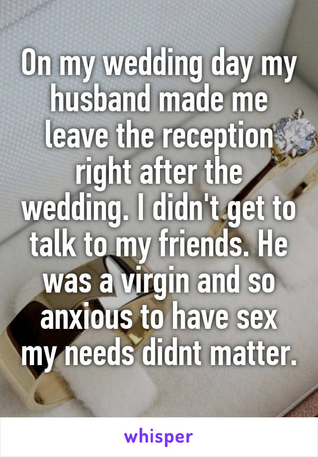 On my wedding day my husband made me leave the reception right after the wedding. I didn't get to talk to my friends. He was a virgin and so anxious to have sex my needs didnt matter.  