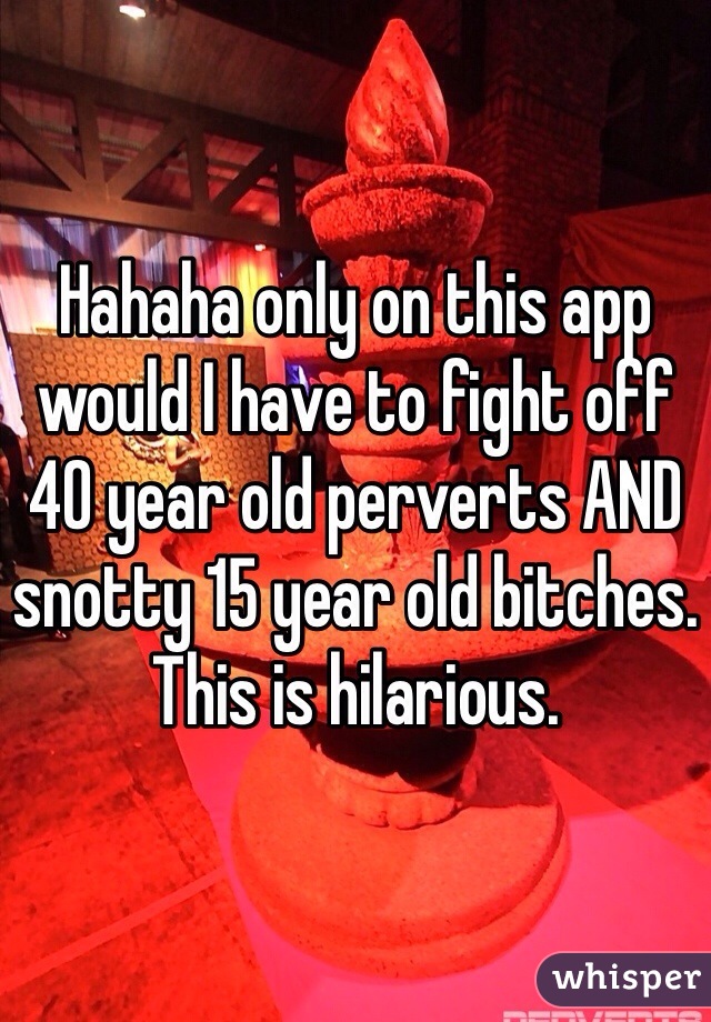 Hahaha only on this app would I have to fight off 40 year old perverts AND snotty 15 year old bitches. This is hilarious. 