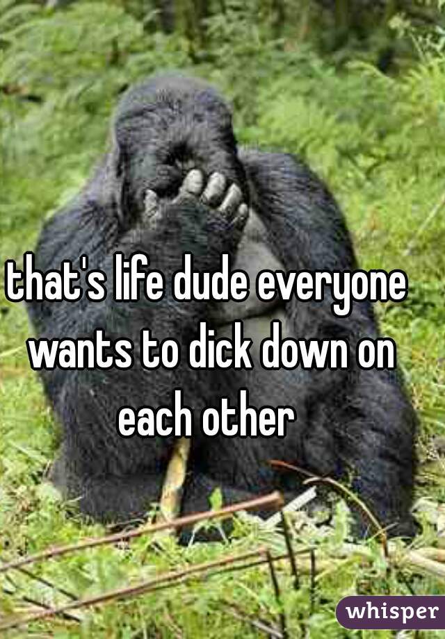 that's life dude everyone wants to dick down on each other 