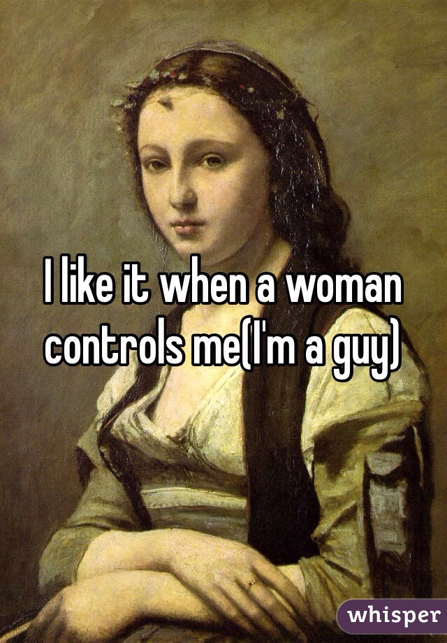 I like it when a woman controls me(I'm a guy)