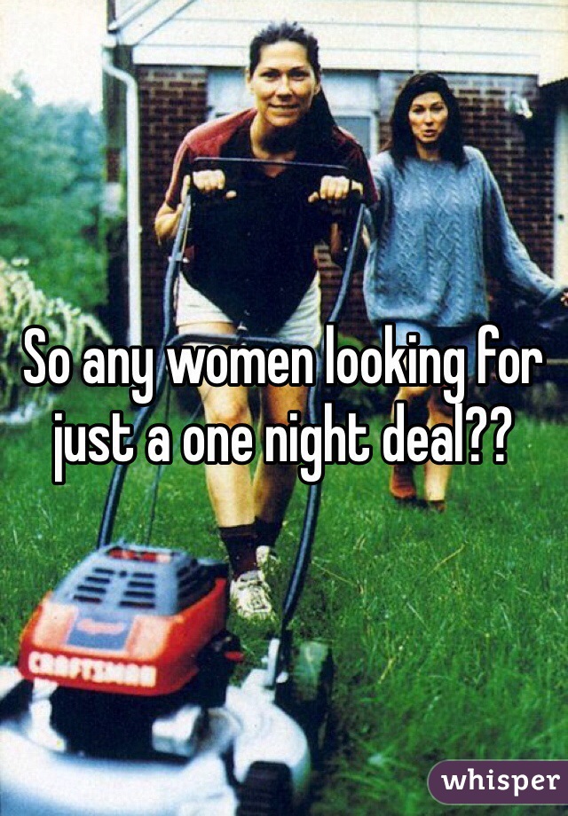 So any women looking for just a one night deal??