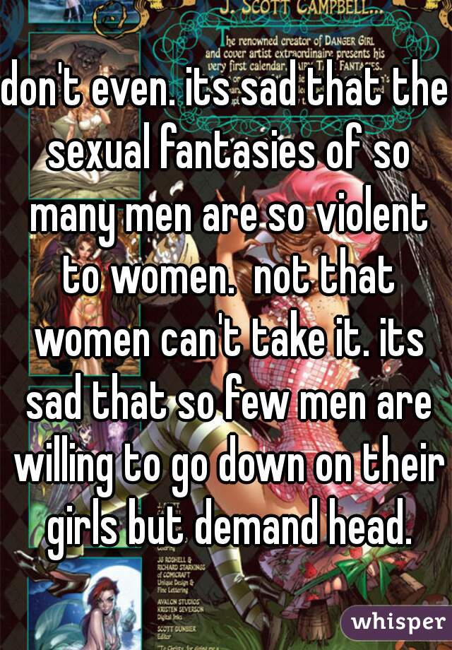 don't even. its sad that the sexual fantasies of so many men are so violent to women.  not that women can't take it. its sad that so few men are willing to go down on their girls but demand head.