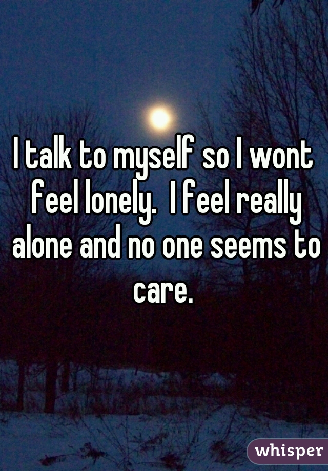 I talk to myself so I wont feel lonely.  I feel really alone and no one seems to care. 