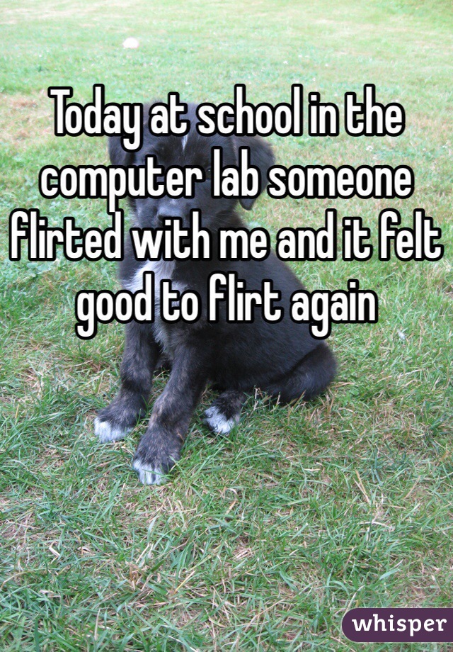 Today at school in the computer lab someone flirted with me and it felt good to flirt again
