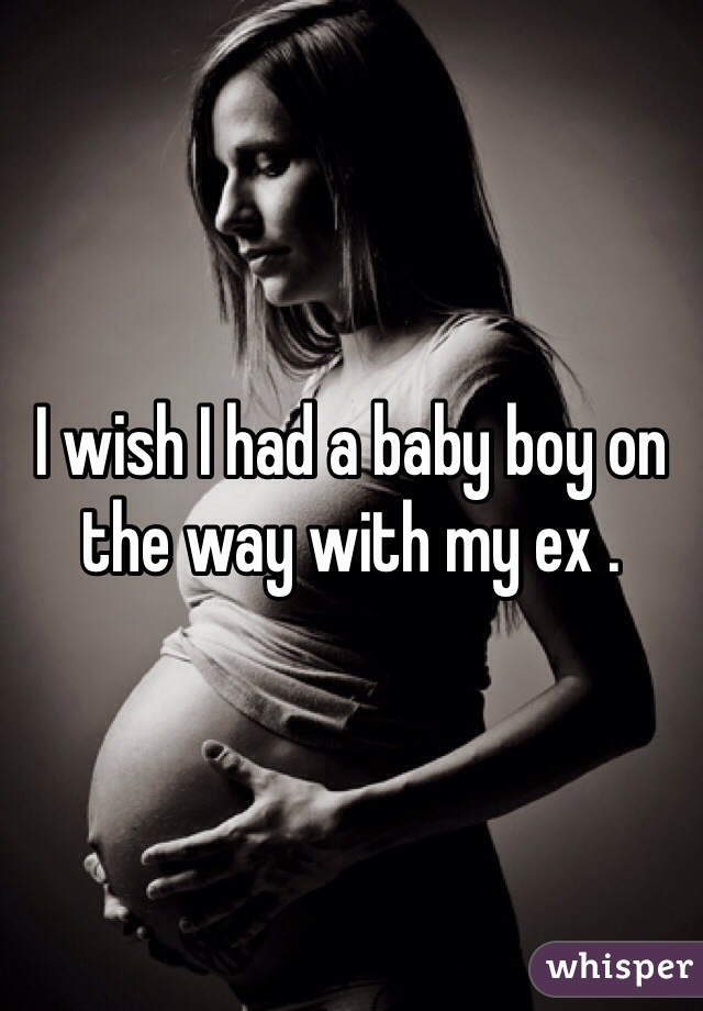 I wish I had a baby boy on the way with my ex .