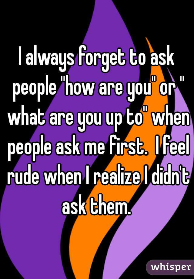 I always forget to ask people "how are you" or " what are you up to" when people ask me first.  I feel rude when I realize I didn't ask them. 
