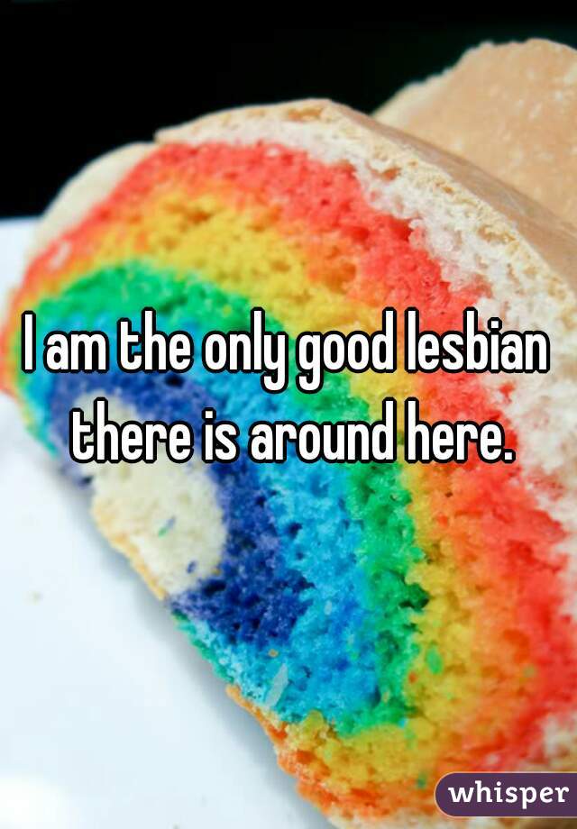 I am the only good lesbian there is around here.