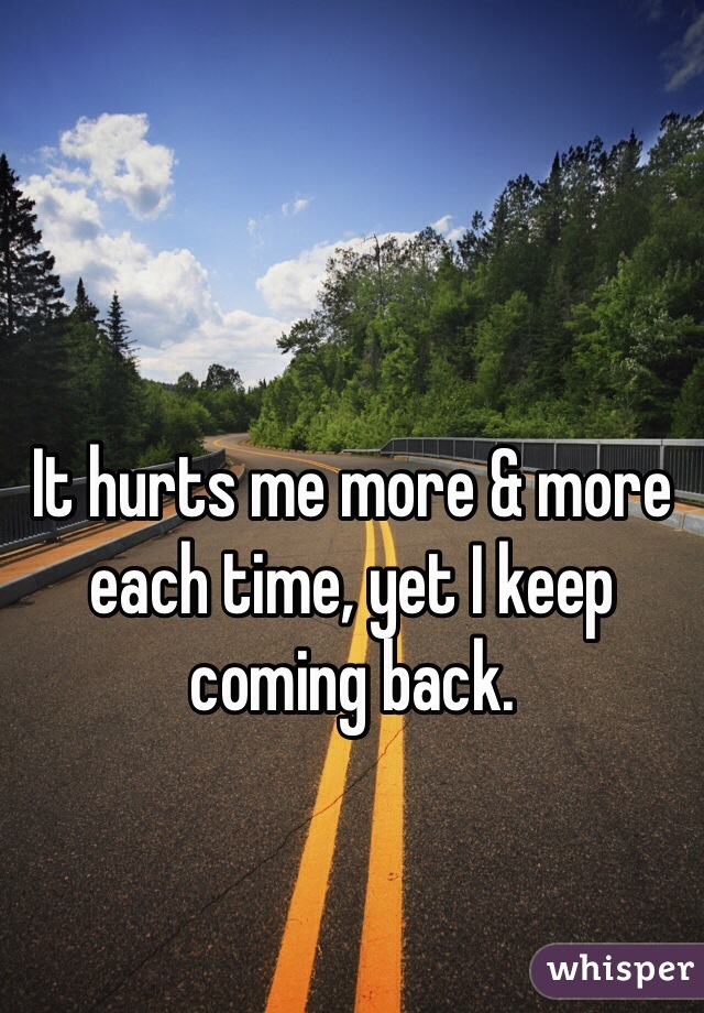 It hurts me more & more each time, yet I keep coming back.