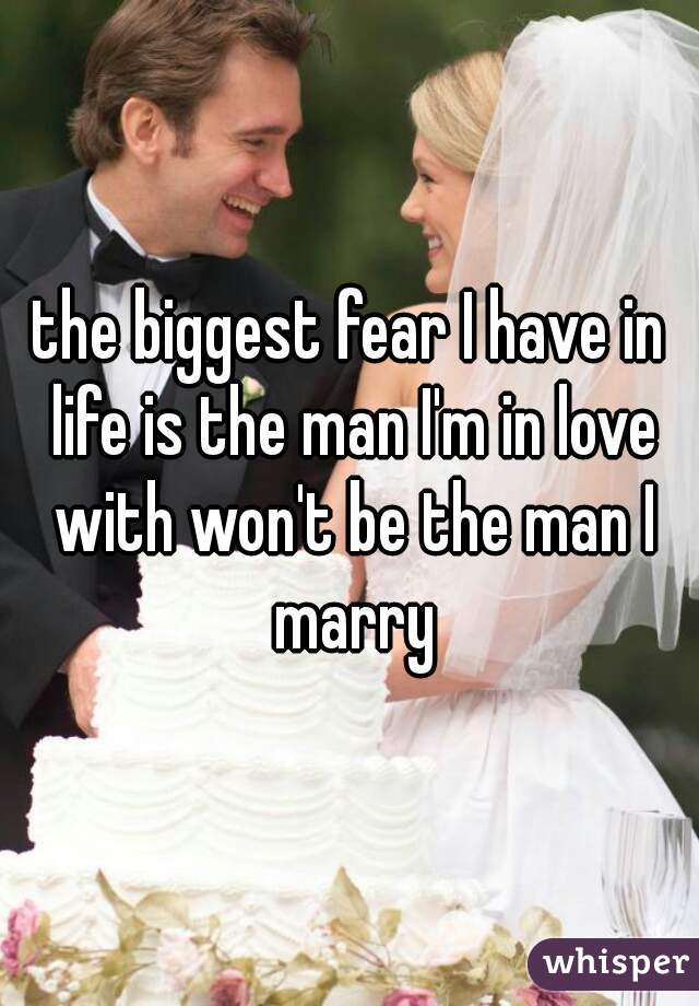 the biggest fear I have in life is the man I'm in love with won't be the man I marry