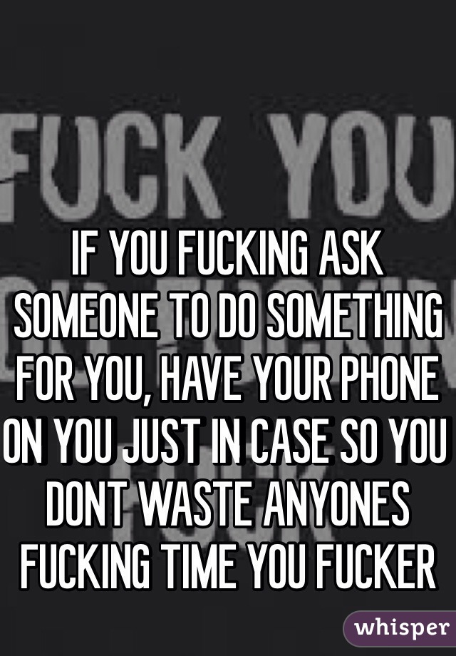 IF YOU FUCKING ASK SOMEONE TO DO SOMETHING FOR YOU, HAVE YOUR PHONE ON YOU JUST IN CASE SO YOU DONT WASTE ANYONES FUCKING TIME YOU FUCKER