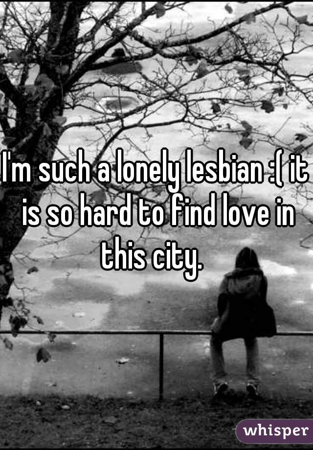 I'm such a lonely lesbian :( it is so hard to find love in this city.  