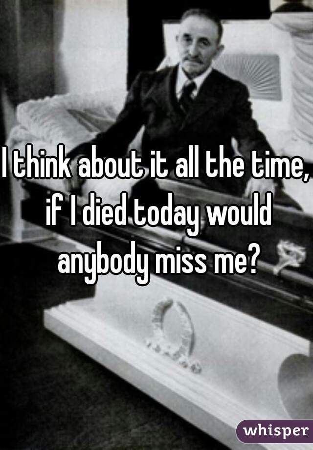 I think about it all the time, if I died today would anybody miss me?