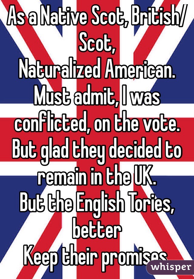 As a Native Scot, British/Scot,
Naturalized American.
Must admit, I was conflicted, on the vote. But glad they decided to remain in the UK.
But the English Tories, better
Keep their promises.
