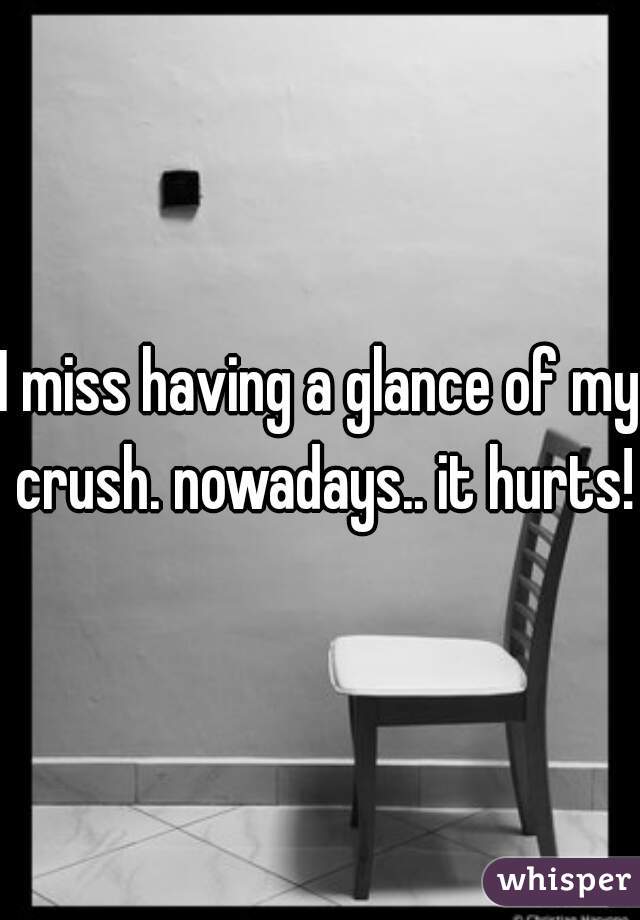 I miss having a glance of my crush. nowadays.. it hurts!!
