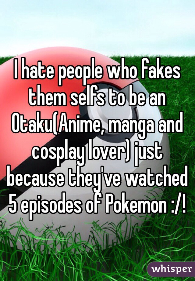 I hate people who fakes them selfs to be an Otaku(Anime, manga and cosplay lover) just because they've watched 5 episodes of Pokemon :/!