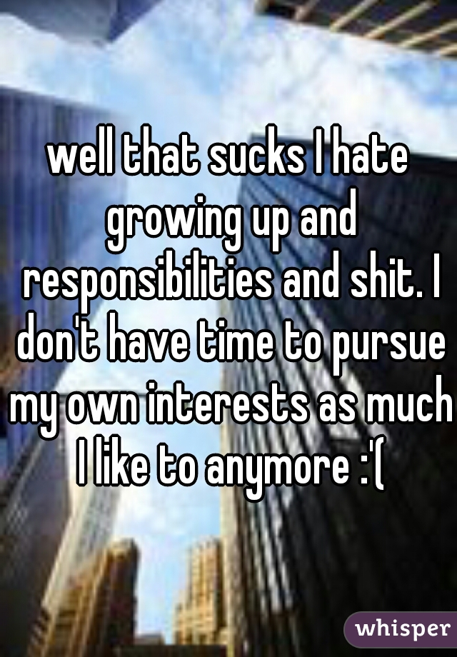 well that sucks I hate growing up and responsibilities and shit. I don't have time to pursue my own interests as much I like to anymore :'(