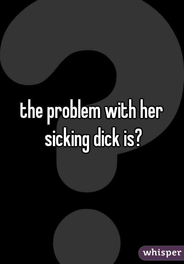 the problem with her sicking dick is?