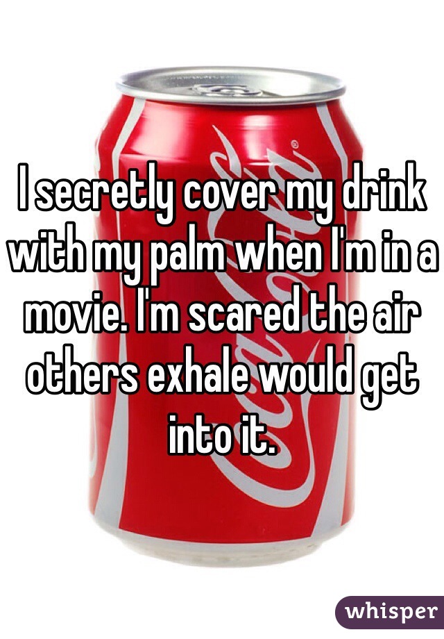 I secretly cover my drink with my palm when I'm in a movie. I'm scared the air others exhale would get into it.