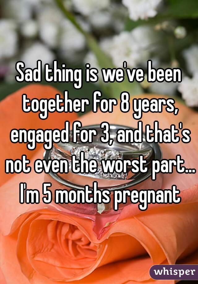 Sad thing is we've been together for 8 years, engaged for 3, and that's not even the worst part... I'm 5 months pregnant