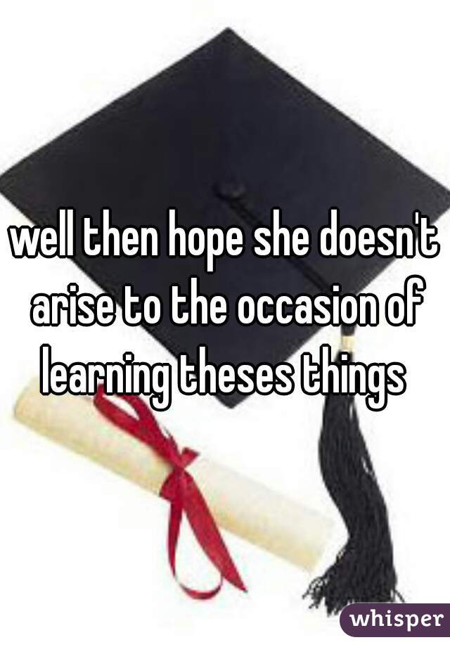 well then hope she doesn't arise to the occasion of learning theses things 