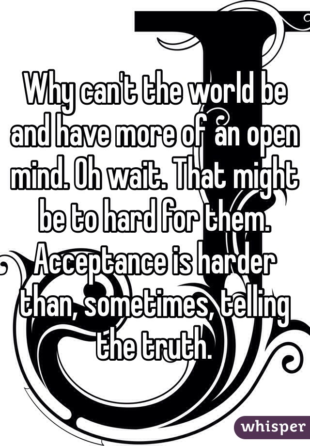 Why can't the world be and have more of an open mind. Oh wait. That might be to hard for them. Acceptance is harder than, sometimes, telling the truth. 