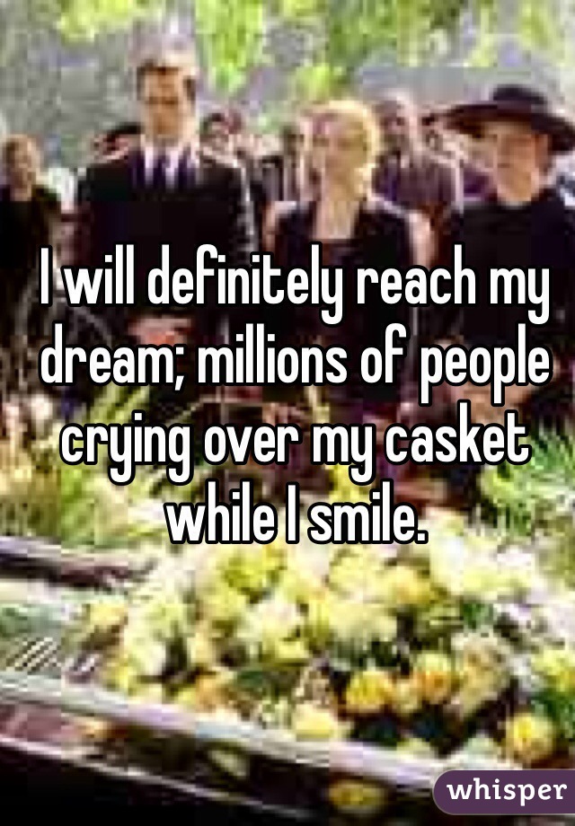 I will definitely reach my dream; millions of people crying over my casket while I smile.