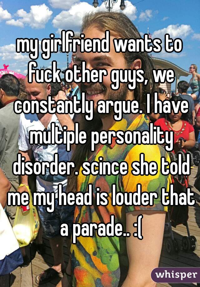 my girlfriend wants to fuck other guys, we constantly argue. I have multiple personality disorder. scince she told me my head is louder that a parade.. :(