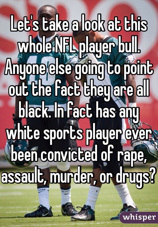 Let's take a look at this whole NFL player bull. Anyone else going to point out the fact they are all black. In fact has any white sports player ever been convicted of rape, assault, murder, or drugs? 